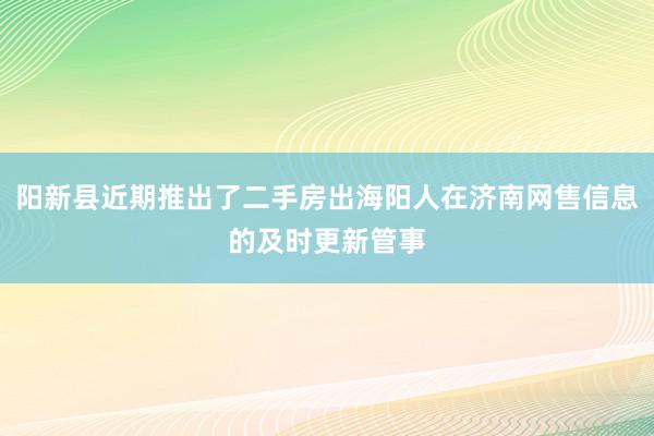 阳新县近期推出了二手房出海阳人在济南网售信息的及时更新管事