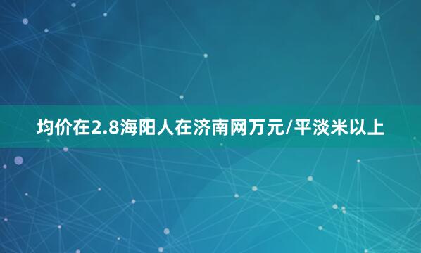 均价在2.8海阳人在济南网万元/平淡米以上